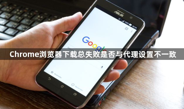 Chrome浏览器下载总失败是否与代理设置不一致1