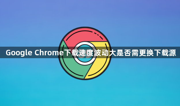 Google Chrome下载速度波动大是否需更换下载源1