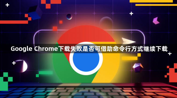 Google Chrome下载失败是否可借助命令行方式继续下载1