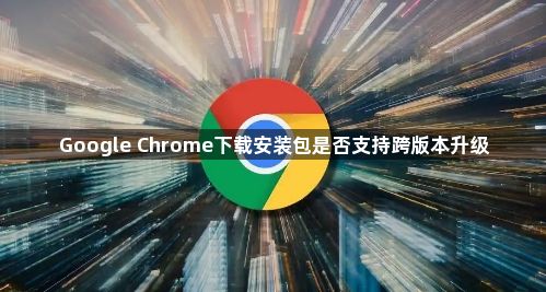 Google Chrome下载安装包是否支持跨版本升级1