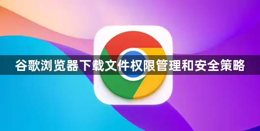 谷歌浏览器下载文件权限管理和安全策略1