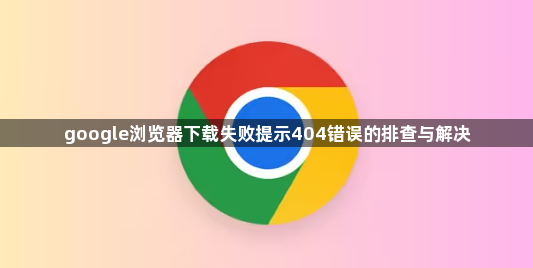 google浏览器下载失败提示404错误的排查与解决1