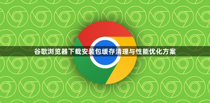 谷歌浏览器下载安装包缓存清理与性能优化方案1