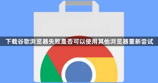 下载谷歌浏览器失败是否可以使用其他浏览器重新尝试1