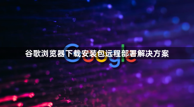 谷歌浏览器下载安装包远程部署解决方案1