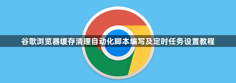 谷歌浏览器缓存清理自动化脚本编写及定时任务设置教程1
