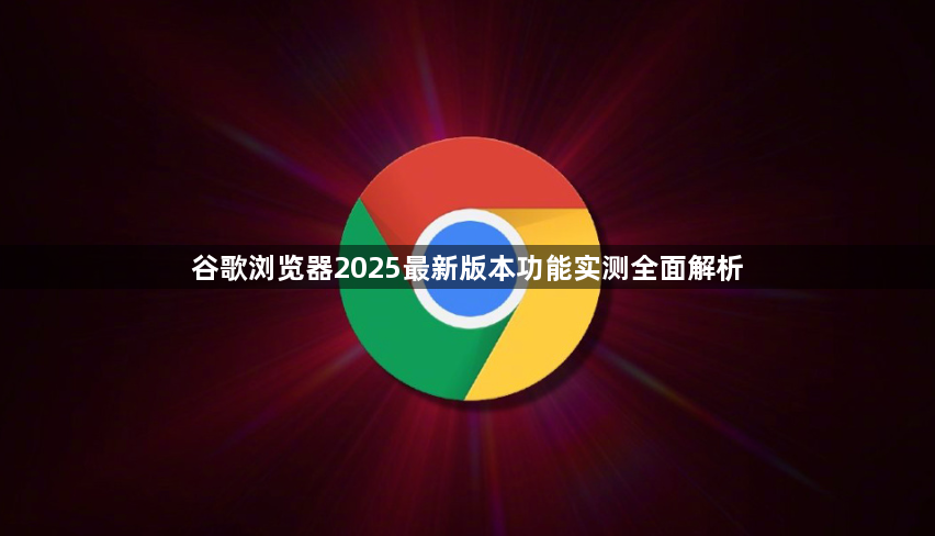 谷歌浏览器2025最新版本功能实测全面解析1