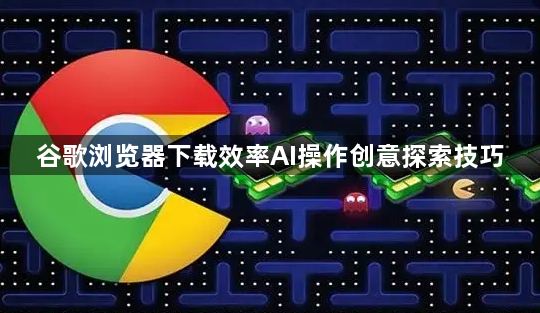 谷歌浏览器下载效率AI操作创意探索技巧1
