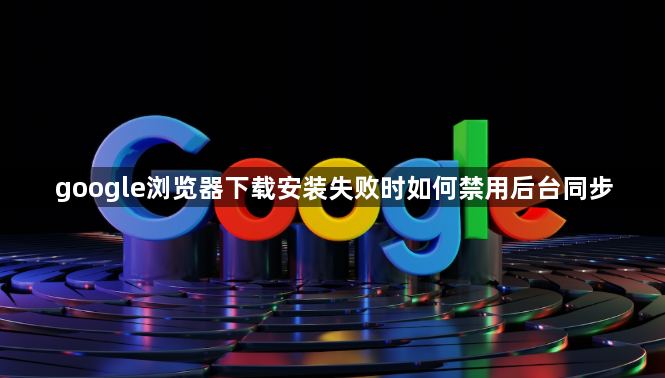 google浏览器下载安装失败时如何禁用后台同步1