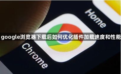 google浏览器下载后如何优化插件加载速度和性能1