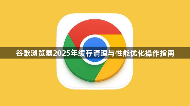 谷歌浏览器2025年缓存清理与性能优化操作指南1