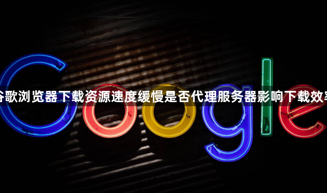 谷歌浏览器下载资源速度缓慢是否代理服务器影响下载效率1
